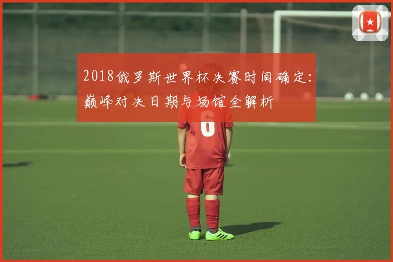 2018俄罗斯世界杯决赛时间确定：巅峰对决日期与场馆全解析
