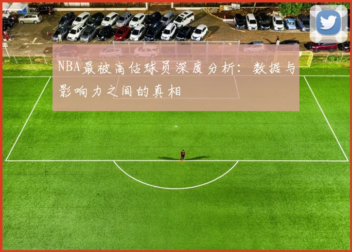NBA最被高估球员深度分析：数据与影响力之间的真相