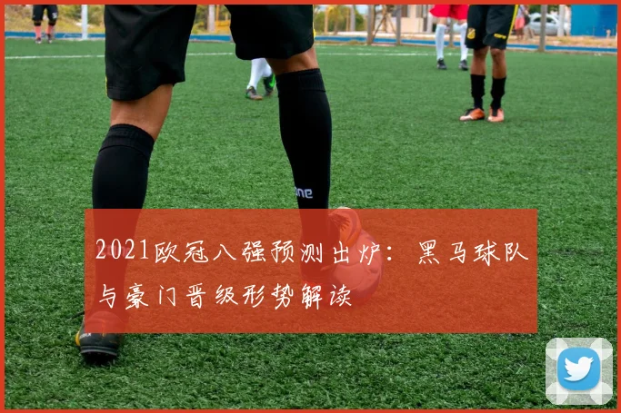2021欧冠八强预测出炉：黑马球队与豪门晋级形势解读