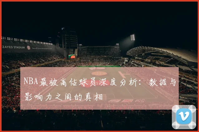 NBA最被高估球员深度分析：数据与影响力之间的真相