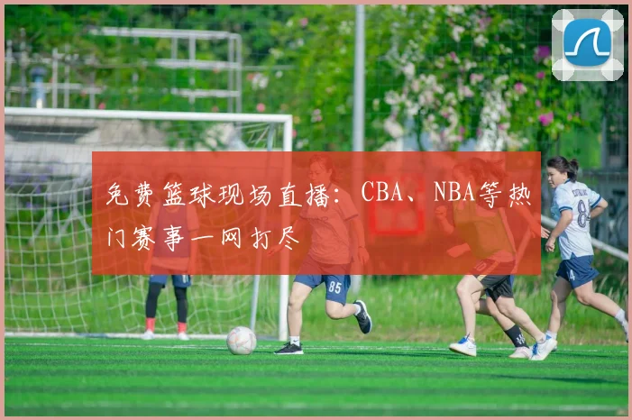 免费篮球现场直播:CBA、NBA等热门赛事一网打尽