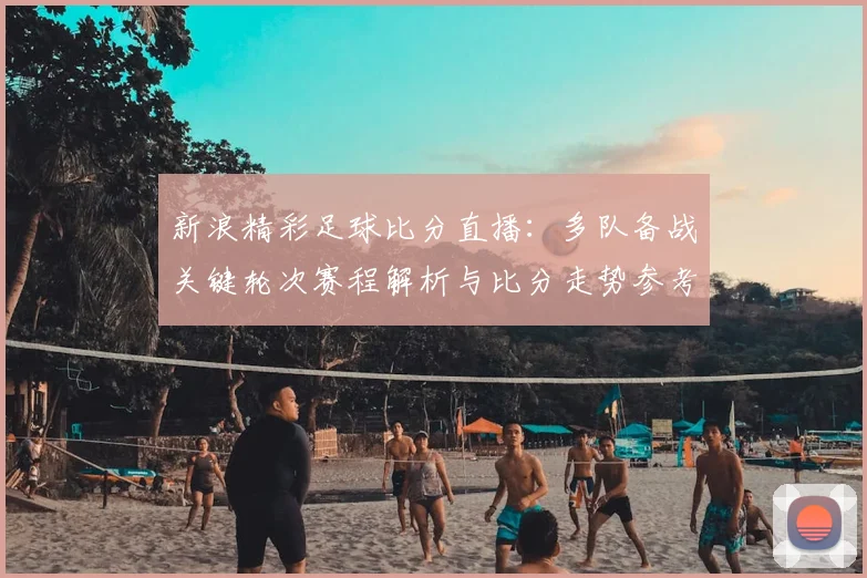 新浪精彩足球比分直播：多队备战关键轮次赛程解析与比分走势参考
