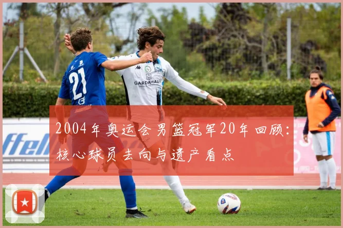 2004年奥运会男篮冠军20年回顾：核心球员去向与遗产看点