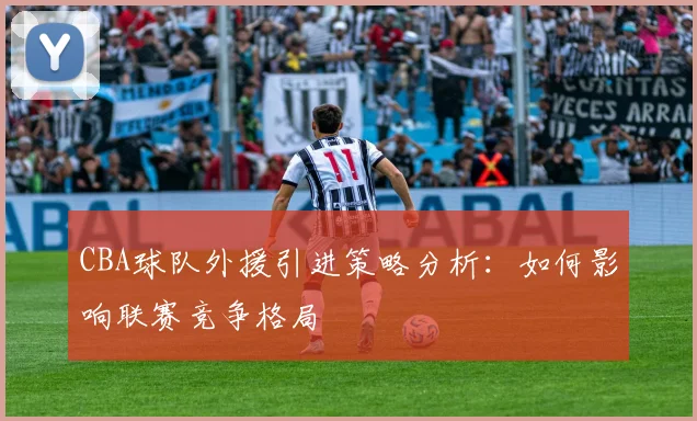 CBA球队外援引进策略分析：如何影响联赛竞争格局