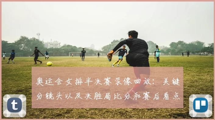 奥运会女排半决赛录像回放：关键分镜头以及决胜局比分和赛后看点解析