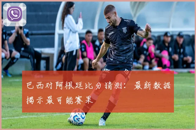 巴西对阿根廷比分猜测：最新数据揭示最可能赛果