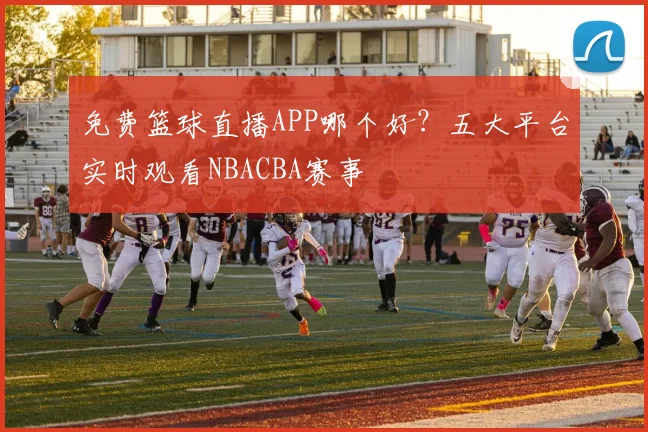 免费篮球直播APP哪个好？五大平台实时观看NBACBA赛事