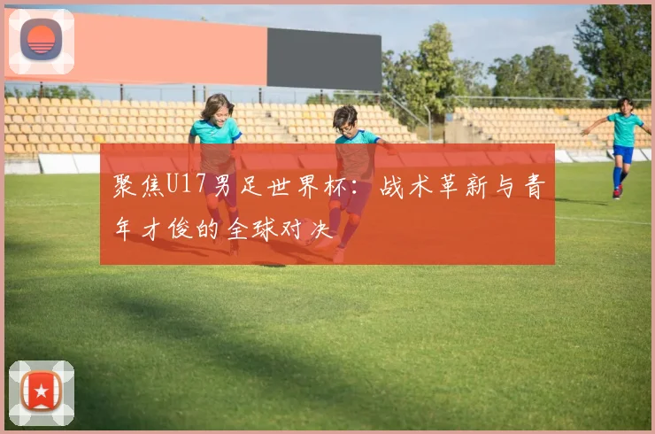 聚焦U17男足世界杯：战术革新与青年才俊的全球对决