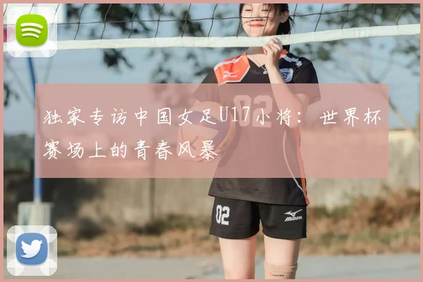 独家专访中国女足U17小将:世界杯赛场上的青春风暴