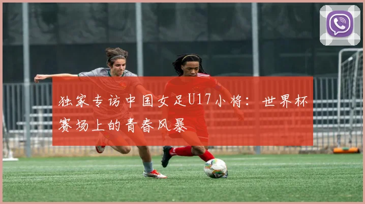 独家专访中国女足U17小将：世界杯赛场上的青春风暴