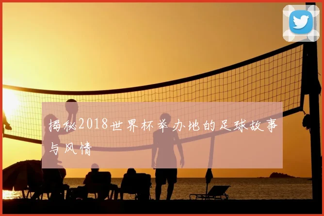 揭秘2018世界杯举办地的足球故事与风情