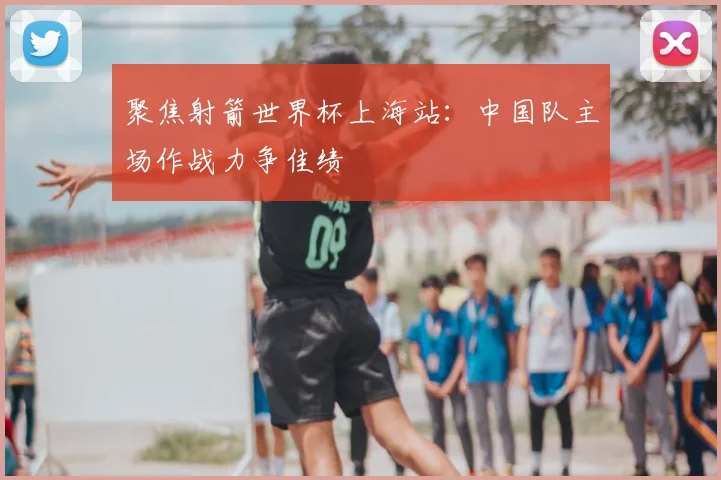 聚焦射箭世界杯上海站：中国队主场作战力争佳绩