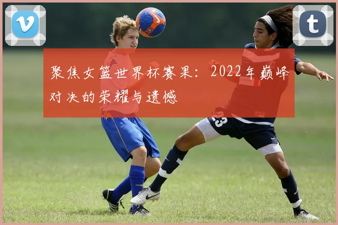 聚焦女篮世界杯赛果：2022年巅峰对决的荣耀与遗憾