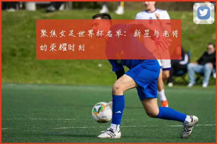 聚焦女足世界杯名单：新星与老将的荣耀时刻