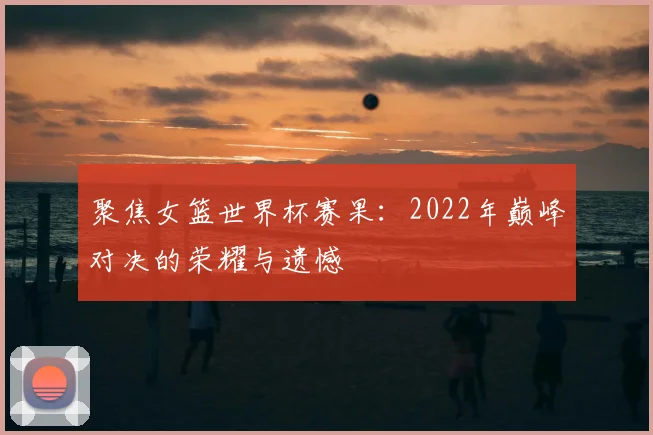 聚焦女篮世界杯赛果:2022年巅峰对决的荣耀与遗憾