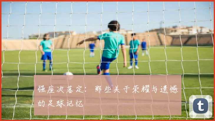 强座次落定:那些关于荣耀与遗憾的足球记忆