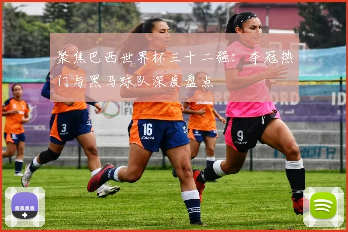 聚焦巴西世界杯三十二强：夺冠热门与黑马球队深度盘点