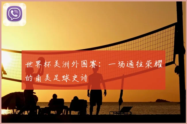 世界杯美洲外围赛：一场通往荣耀的南美足球史诗