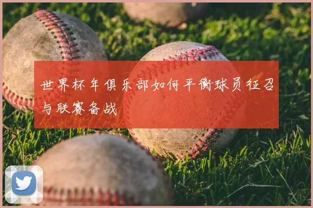 世界杯年俱乐部如何平衡球员征召与联赛备战