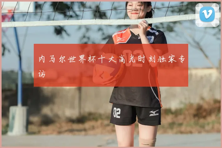 内马尔世界杯十大高光时刻独家专访