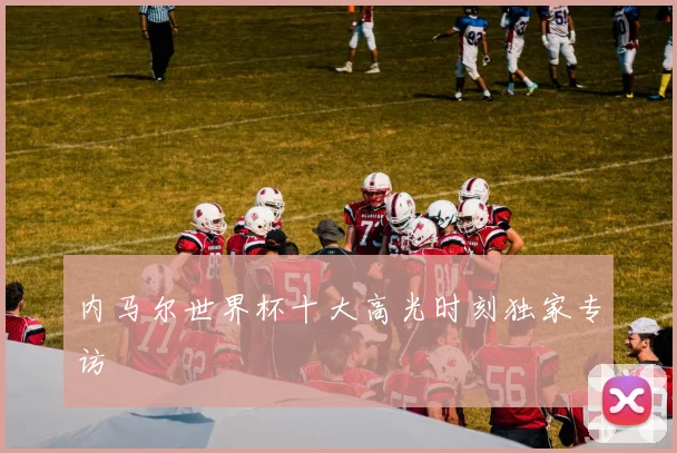 内马尔世界杯十大高光时刻独家专访