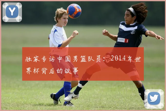 独家专访中国男篮队员:2014年世界杯背后的故事