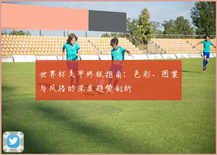 世界杯美甲终极指南：色彩、图案与风格的深度趋势剖析